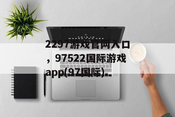 2297游戏官网入口，97522国际游戏app(97国际)